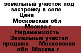 земельный участок под застройку в селе  › Цена ­ 450 000 - Московская обл., Москва г. Недвижимость » Земельные участки продажа   . Московская обл.,Москва г.